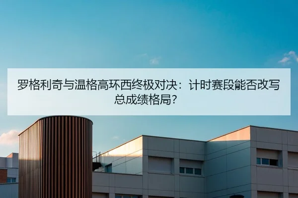 罗格利奇与温格高环西终极对决：计时赛段能否改写总成绩格局？