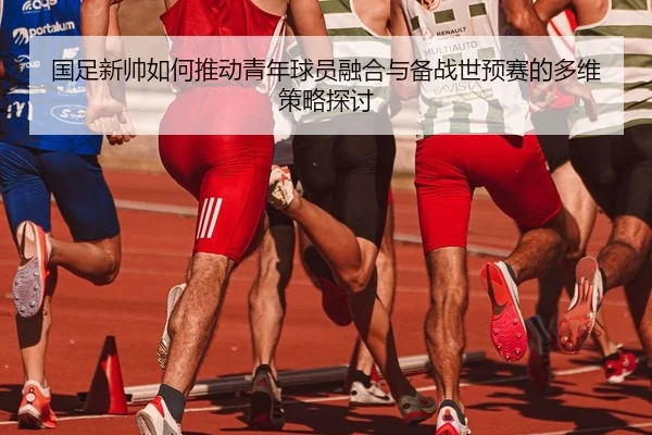 国足新帅如何推动青年球员融合与备战世预赛的多维策略探讨